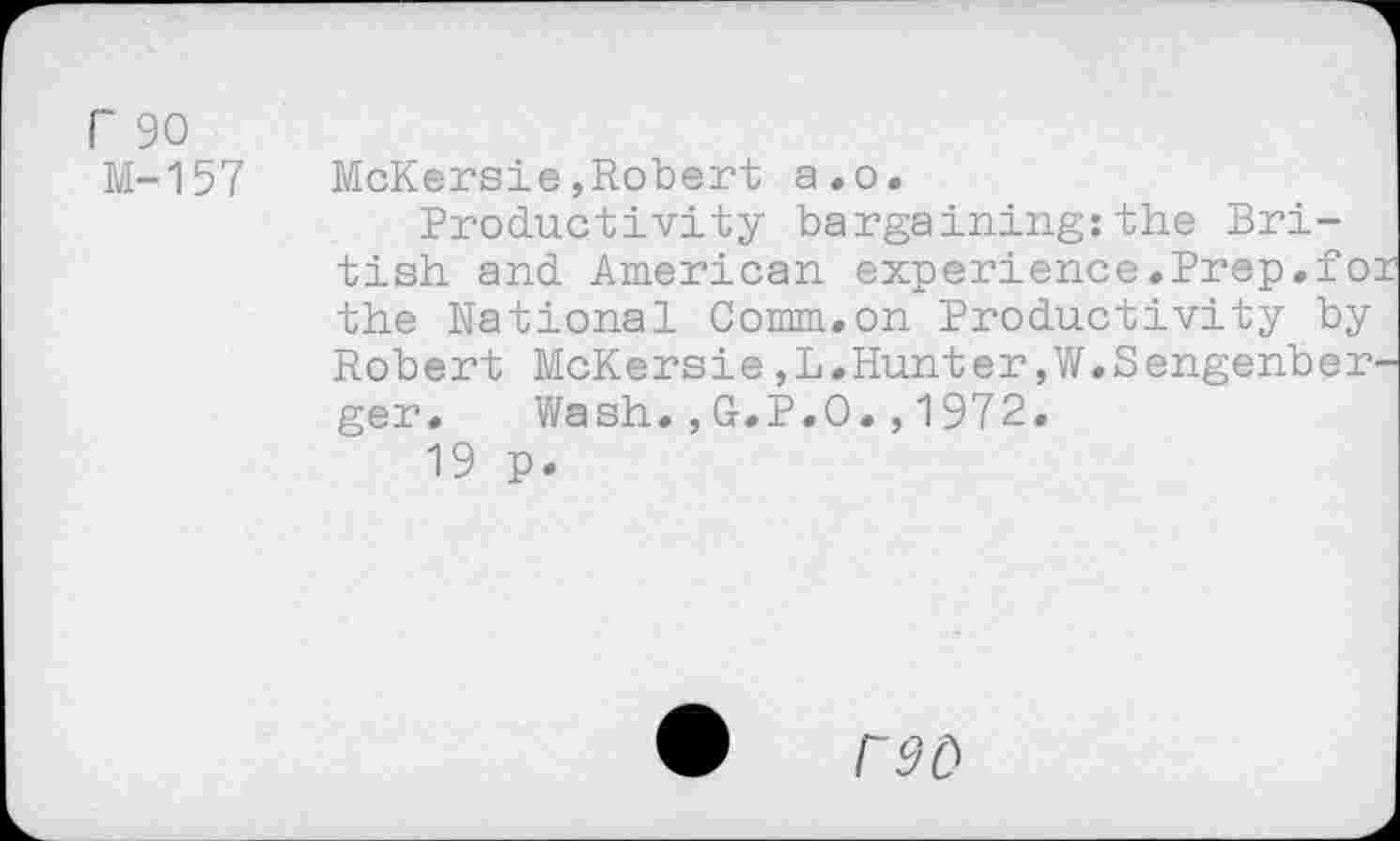 ﻿r 90
M-157
McKersie,Robert a.o.
Productivity bargaining:the British and American experience.Prep.fo: the National Comm.on Productivity by Robert McKersie,L.Hunter,W.Sengenber-ger. Wash.,G.P.O.,1972.
19 p.